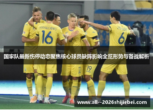 国家队最新伤停动态聚焦核心球员缺阵影响全览形势与备战解析
