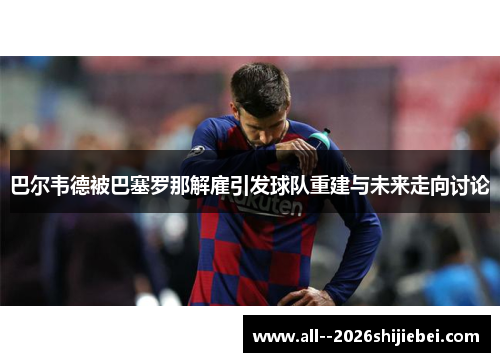 巴尔韦德被巴塞罗那解雇引发球队重建与未来走向讨论
