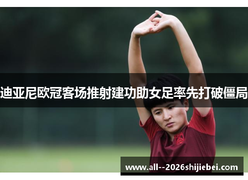 迪亚尼欧冠客场推射建功助女足率先打破僵局 迪亚尼欧冠客场推射建功助女足率先打破僵局