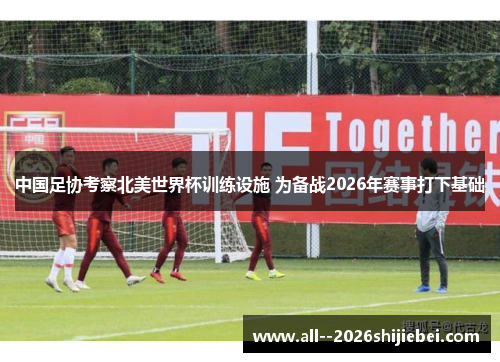 中国足协考察北美世界杯训练设施 为备战2026年赛事打下基础