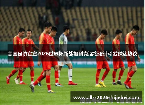 美国足协官宣2026世界杯新战袍耐克混搭设计引发球迷热议 美国足协官宣2026世界杯新战袍耐克混搭设计引发球迷热议